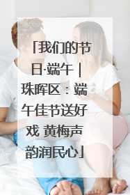 我们的节日·端午｜珠晖区：端午佳节送好戏 黄梅声韵润民心