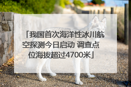 我国首次海洋性冰川航空探测今日启动 调查点位海拔超过4700米