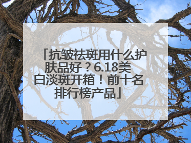 抗皱祛斑用什么护肤品好？6.18美白淡斑开箱！前十名排行榜产品