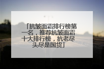 抗皱面霜排行榜第一名，推荐抗皱面霜十大排行榜，抗老尽头尽是国货