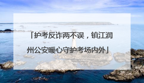 护考反诈两不误，镇江润州公安暖心守护考场内外