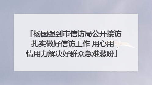 杨国强到市信访局公开接访 扎实做好信访工作 用心用情用力解决好群众急难愁盼