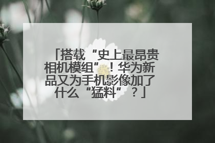 搭载“史上最昂贵相机模组”！华为新品又为手机影像加了什么“猛料”？