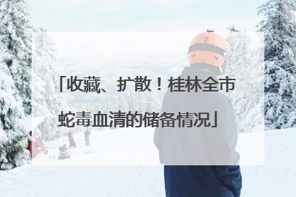 收藏、扩散！桂林全市蛇毒血清的储备情况