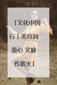 文化中国行丨美育润童心 文脉传薪火
