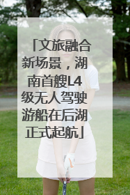 文旅融合新场景，湖南首艘L4级无人驾驶游船在后湖正式起航