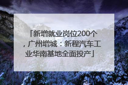新增就业岗位200个，广州增城：新程汽车工业华南基地全面投产