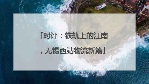 时评：铁轨上的江南，无锡西站物流新篇
