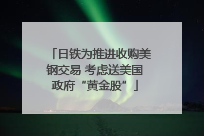 日铁为推进收购美钢交易 考虑送美国政府“黄金股”