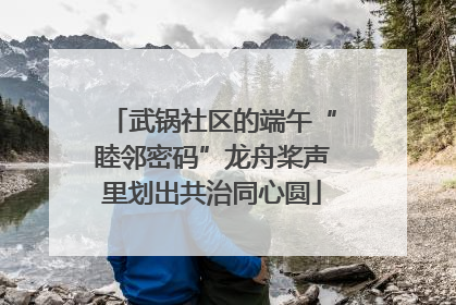 武锅社区的端午“睦邻密码”龙舟桨声里划出共治同心圆