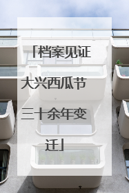 档案见证大兴西瓜节三十余年变迁