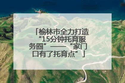 榆林市全力打造“15分钟托育服务圈”——“家门口有了托育点”
