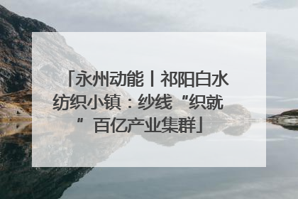 永州动能丨祁阳白水纺织小镇：纱线“织就”百亿产业集群