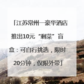 江苏常州一豪华酒店推出10元“剩菜”盲盒：可自行挑选，限时20分钟，仅限外带