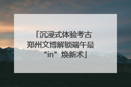 沉浸式体验考古 郑州文博解锁端午最“in”焕新术