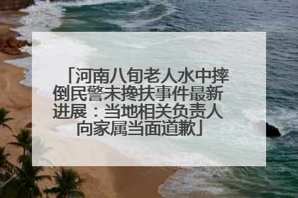 河南八旬老人水中摔倒民警未搀扶事件最新进展：当地相关负责人向家属当面道歉