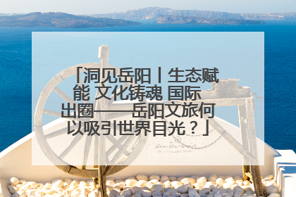 洞见岳阳丨生态赋能 文化铸魂 国际出圈——岳阳文旅何以吸引世界目光？