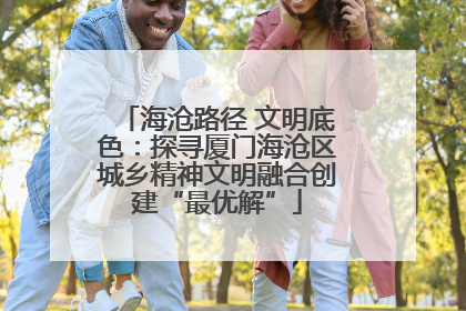 海沧路径 文明底色：探寻厦门海沧区城乡精神文明融合创建“最优解”