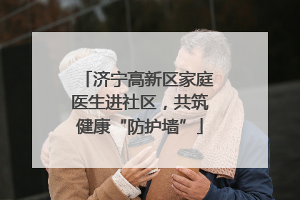 济宁高新区家庭医生进社区，共筑健康“防护墙”