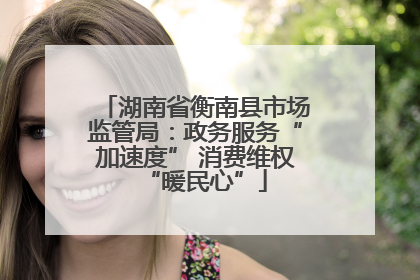 湖南省衡南县市场监管局：政务服务“加速度” 消费维权“暖民心”