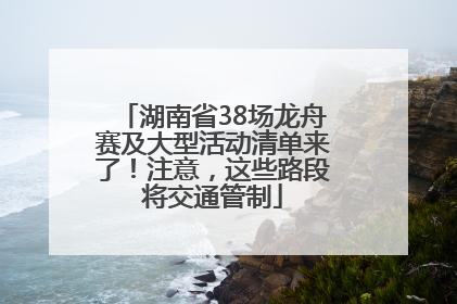 湖南省38场龙舟赛及大型活动清单来了！注意，这些路段将交通管制