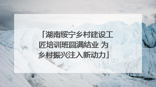 湖南绥宁乡村建设工匠培训班圆满结业 为乡村振兴注入新动力