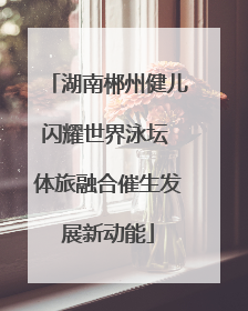 湖南郴州健儿闪耀世界泳坛 体旅融合催生发展新动能