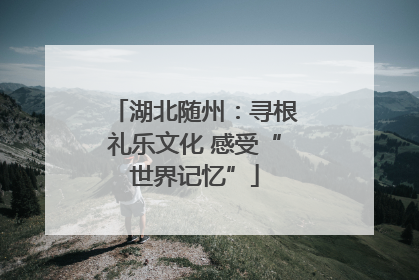 湖北随州：寻根礼乐文化 感受“世界记忆”