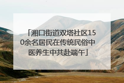 湘口街道双塔社区150余名居民在传统民俗中医养生中共赴端午