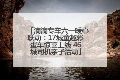 滴滴专车六一暖心联动：17城童趣彩蛋车惊喜上线 46城司机亲子活动