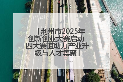荆州市2025年创新创业大赛启动 四大赛道助力产业升级与人才集聚