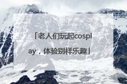 老人们玩起cosplay，体验别样乐趣
