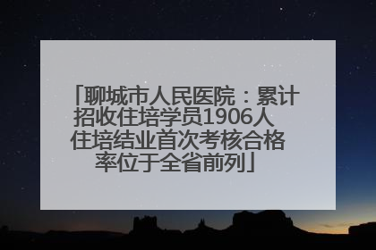聊城市人民医院：累计招收住培学员1906人 住培结业首次考核合格率位于全省前列