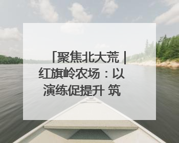 聚焦北大荒｜红旗岭农场：以演练促提升 筑牢平安基石