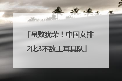 虽败犹荣！中国女排2比3不敌土耳其队