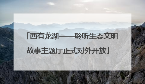 西有龙湖——聆听生态文明故事主题厅正式对外开放