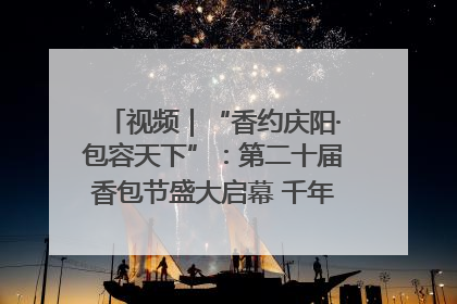 视频｜“香约庆阳·包容天下”：第二十届香包节盛大启幕 千年非遗香飘世界