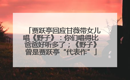 贾跃亭回应甘薇带女儿唱《野子》：你们唱得比爸爸好听多了；《野子》曾是贾跃亭“代表作”