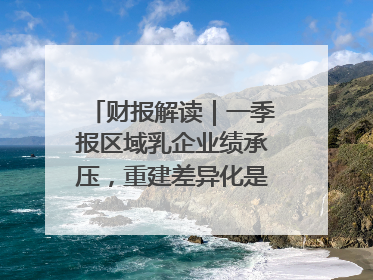 财报解读｜一季报区域乳企业绩承压，重建差异化是突围关键