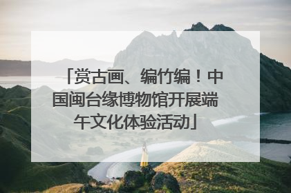 赏古画、编竹编！中国闽台缘博物馆开展端午文化体验活动