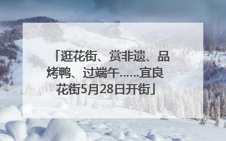 逛花街、赏非遗、品烤鸭、过端午……宜良花街5月28日开街
