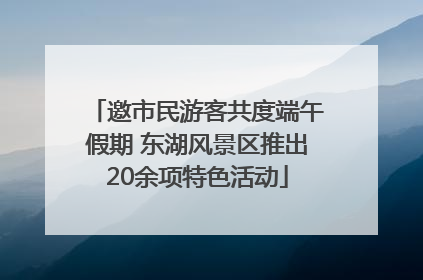 邀市民游客共度端午假期 东湖风景区推出20余项特色活动