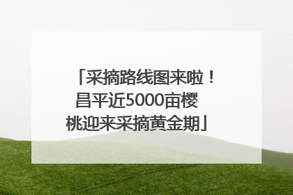 采摘路线图来啦！昌平近5000亩樱桃迎来采摘黄金期