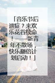 音乐节后遗症？来欢乐花谷续命！——新青年不散场，快乐翻倍计划启动！