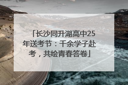 长沙同升湖高中25年送考节：千余学子赴考，共绘青春答卷