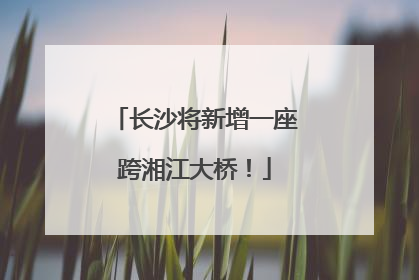 长沙将新增一座跨湘江大桥！