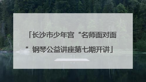 长沙市少年宫“名师面对面”钢琴公益讲座第七期开讲