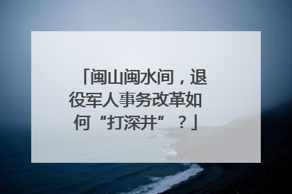 闽山闽水间，退役军人事务改革如何“打深井”？