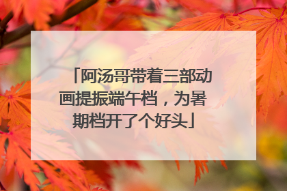 阿汤哥带着三部动画提振端午档，为暑期档开了个好头