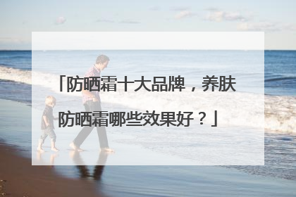 防晒霜十大品牌，养肤防晒霜哪些效果好？